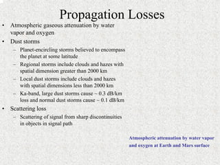 Propagation Losses 
• Atmospheric gaseous attenuation by water 
vapor and oxygen 
• Dust storms 
– Planet-encircling storms believed to encompass 
the planet at some latitude 
– Regional storms include clouds and hazes with 
spatial dimension greater than 2000 km 
– Local dust storms include clouds and hazes 
with spatial dimensions less than 2000 km 
– Ka-band, large dust storms cause ~ 0.3 dB/km 
loss and normal dust storms cause ~ 0.1 dB/km 
• Scattering loss 
– Scattering of signal from sharp discontinuities 
in objects in signal path 
Atmospheric attenuation by water vapor 
and oxygen at Earth and Mars surface 
 