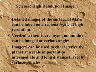 Science: High Resolution Imagery 
• Detailed images of the surface of Mars 
can be taken on a regional scale at high 
resolution 
• Vertical structures (canyon, mountain) 
can be imaged at various angles 
• Imagery can be used to characterize the 
planet at a scale important to 
intermediate and long distance travel by 
surface vehicles 
 