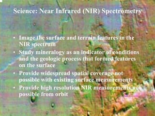 Science: Near Infrared (NIR) Spectrometry 
• Image the surface and terrain features in the 
NIR spectrum 
• Study mineralogy as an indicator of conditions 
and the geologic process that formed features 
on the surface 
• Provide widespread spatial coverage not 
possible with existing surface measurements 
• Provide high resolution NIR measurements not 
possible from orbit 
 