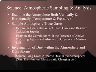 Science: Atmospheric Sampling & Analysis 
• Examine the Atmosphere Both Vertically & 
Horizontally (Temperature & Pressure) 
• Sample Atmospheric Trace Gases 
– Determine Concentrations of Trace Gases and Reactive 
Oxidizing Species 
– Examine the Correlation with the Presence of Active 
Oxidizing Agents and Absence of Organics in Martina 
Soil 
• Investigation of Dust within the Atmosphere and 
Dust Storms 
– Sample Long Lived Airborne Dust in the Atmosphere 
(Size, Distribution, Electrostatic Charging etc.) 
 
