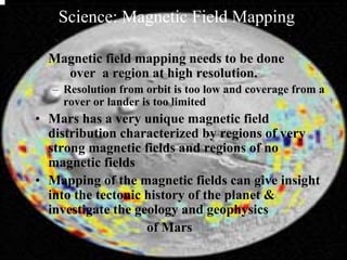 Science: Magnetic Field Mapping 
• Magnetic field mapping needs to be done 
over a region at high resolution. 
– Resolution from orbit is too low and coverage from a 
rover or lander is too limited 
• Mars has a very unique magnetic field 
distribution characterized by regions of very 
strong magnetic fields and regions of no 
magnetic fields 
• Mapping of the magnetic fields can give insight 
into the tectonic history of the planet & 
investigate the geology and geophysics 
of Mars 
 