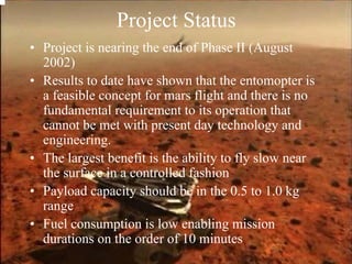 Project Status 
• Project is nearing the end of Phase II (August 
2002) 
• Results to date have shown that the entomopter is 
a feasible concept for mars flight and there is no 
fundamental requirement to its operation that 
cannot be met with present day technology and 
engineering. 
• The largest benefit is the ability to fly slow near 
the surface in a controlled fashion 
• Payload capacity should be in the 0.5 to 1.0 kg 
range 
• Fuel consumption is low enabling mission 
durations on the order of 10 minutes 
 