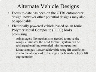 Alternate Vehicle Designs 
• Focus to date has been on the GTRI entomopter 
design, however other potential designs may also 
be applicable 
• Electrically powered vehicle based on an Ionic 
Polymer Metal Composite (IOPC) looks 
promising 
– Advantages: No mechanisms needed to move the 
wings, eliminates the need for fuel, system can be 
recharged enabling extended mission operation 
– Disadvantages: Lower achievable wing lift coefficient 
due to the absence of exhaust gas for boundary layer lift 
augmentation 
 