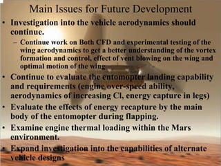 Main Issues for Future Development 
• Investigation into the vehicle aerodynamics should 
continue. 
– Continue work on Both CFD and experimental testing of the 
wing aerodynamics to get a better understanding of the vortex 
formation and control, effect of vent blowing on the wing and 
optimal motion of the wing 
• Continue to evaluate the entomopter landing capability 
and requirements (engine over-speed ability, 
aerodynamics of increasing Cl, energy capture in legs) 
• Evaluate the effects of energy recapture by the main 
body of the entomopter during flapping. 
• Examine engine thermal loading within the Mars 
environment. 
• Expand investigation into the capabilities of alternate 
vehicle designs 
