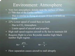 Environment: Atmosphere 
• Very low atmospheric density near the surface of Mars 
(1/70th that of the Earths surface) 
– This is similar to flying at around 30 km (110 kft) on 
Earth 
• 22% Lower speed of sound then on Earth 
– Due to CO2 Atmosphere 
– Limits speed of aircraft and propeller 
• High stall speed requires aircraft to fly fast to maintain lift 
• Requires flight in a low Reynolds number high Mach 
number flight regime 
• Flow separation causes aircraft to stall abruptly 
Re= 
ρVL 
μ M= 
V 
a 
 