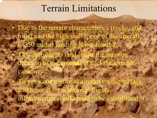 Terrain Limitations 
• Due to the terrain characteristics (rocks, and 
hills) and the high stall speed of the aircraft 
(~250 mi/hr) landing is not feasible 
• This inability to land limits the mission 
duration to the amount of fuel the aircraft 
can carry 
• To get a conventional aircraft on the surface 
and reuse it for additional flights, 
infrastructure would need to be established 
 