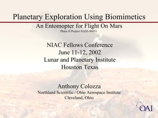 Planetary Exploration Using Biomimetics 
An Entomopter for Flight On Mars 
Anthony Colozza 
Northland Scientific / Ohio Aerospace Institute 
Cleveland, Ohio 
NIAC Fellows Conference 
June 11-12, 2002 
Lunar and Planetary Institute 
Houston Texas 
Phase II Project NAS5-98051 
 