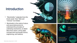 Introduction
• “Biomimetics” originates from the
Greek words “bios” (life) and
“mimesis” (to imitate)
• Biomimetics is the study of nature
and natural phenomena to
understand the principles of
underlying mechanisms, to obtain
ideas from nature, and to apply
concepts that may benefit science,
engineering, and medicine
Wednesday, September 27, 2023 ECE 6502 3
 
