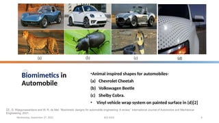 Biomimetics in
Automobile
•Animal inspired shapes for automobiles-
(a) Chevrolet Cheetah
(b) Volkswagen Beetle
(c) Shelby Cobra.
• Vinyl vehicle wrap system on painted surface in (d)[2]
Wednesday, September 27, 2023 ECE 6502 6
[2] . D. Wijegunawardana and W. R. de Mel, “Biomimetic designs for automobile engineering: A review,” International Journal of Automotive and Mechanical
Engineering, 2021.
(d)
 