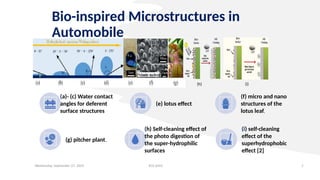 Bio-inspired Microstructures in
Automobile
Wednesday, September 27, 2023 ECE 6502 7
(h) (i)
(a)- (c) Water contact
angles for deferent
surface structures
(e) lotus effect
(f) micro and nano
structures of the
lotus leaf,
(g) pitcher plant.
(h) Self-cleaning effect of
the photo digestion of
the super-hydrophilic
surfaces
(i) self-cleaning
effect of the
superhydrophobic
effect [2]
 