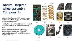 ECE 6502 8
Nature –Inspired
wheel assembly
Components
Automobile wheel assembly related designs
inspired by nature: (a), (b), (c) biomimetic
spring-damper system,
(d) dry tire , (e) wet tire, (f) narrowed paws of
a running cheetah, (g) magnified tree frog
feet,
(h) bio-inspired brake disk, (i) topology
optimized suspension arm , (j) lattice
optimized break paddle arm, (k) honeycomb
inspired tire. [2]
Wednesday, September 27, 2023
 