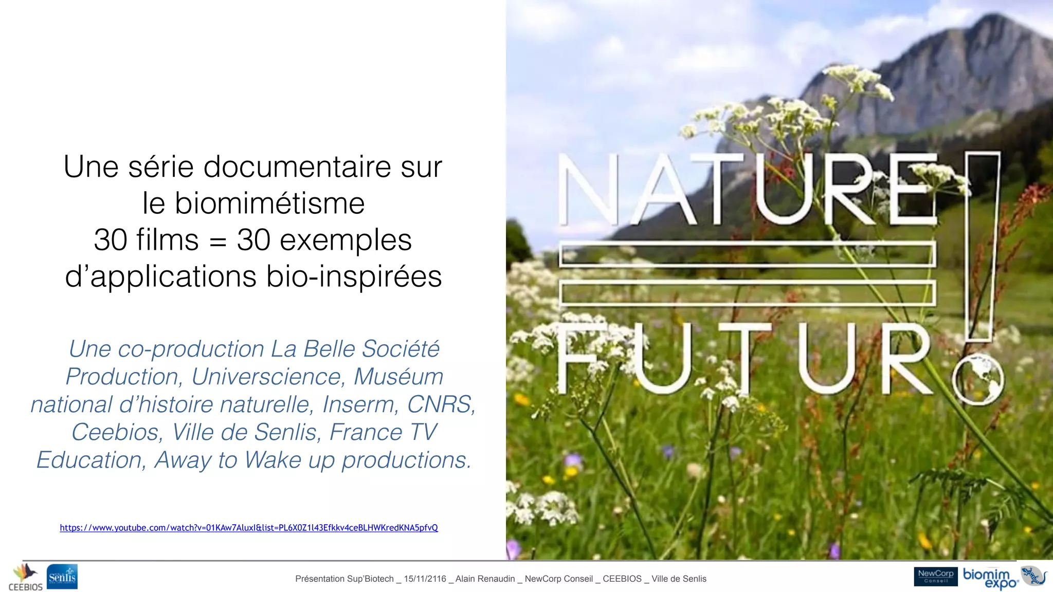 Présentation Sup’Biotech _ 15/11/2116 _ Alain Renaudin _ NewCorp Conseil _ CEEBIOS _ Ville de Senlis
©NewCorpConseil-2016
Une série documentaire sur
le biomimétisme
30 ﬁlms = 30 exemples
d’applications bio-inspirées
Une co-production La Belle Société
Production, Universcience, Muséum
national d’histoire naturelle, Inserm, CNRS,
Ceebios, Ville de Senlis, France TV
Education, Away to Wake up productions.
https://www.youtube.com/watch?v=01KAw7AluxI&list=PL6X0Z1l43Efkkv4ceBLHWKredKNA5pfvQ
 