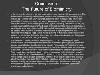 Conclusion:
The Future of Biomimicry




In the coming decades, you will see more and more production utilizing biomimicry. The
main obstacle historically has been that nature builds things radically differently than
humans do--building from DNA upwards, gathering a few molecules at a time to selfassemble into larger structures; much of biology's best engineering happens at the
nanoscale, with extraordinarily sophisticated organic chemistry. Traditional industry, by
contrast, has made things using "heat, beat, and treat" methods, where a large block of
raw material is cut away, bent, melted, cast, and otherwise manipulated until it achieves
the desired form; industrial chemistry often happens at high temperatures and
pressures which require huge energy inputs. Building in this way is inherently wasteful
and resource-intensive, but so far it has been the only way we know to get things done,
because it is simpler than biological building.
Now, however, chemists are improving their grasp on the complex organic realm,
where material can be built up a few molecules at a time in specific places, effectively
growing material rather than having to cut it away. For instance, MIT researchers are
attempting to grow batteries like how abalone shells grow, and are using virus microbes
to do it with. Carbon nanotubes have been used to create self-assembling electronics.
Other researchers are learning how to get from nanoscale materials to macro-scale
products, like the nanotube ribbon which can be produced at seven meters per minute.
As our nanotech and biotech capabilities improve, it will become easier and easier to
grow things rather than build them. Pollution regulations and growing awareness of
resource scarcity are also starting to motivate industry to find non-toxic chemistry,
which will drive people towards chemistry as nature does it--in water, at ambient
temperature and pressure.

 