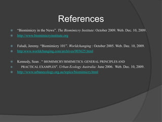 References











“Biomimicry in the News”. The Biomimicry Institute: October 2009. Web. Dec. 10, 2009.
http://www.biomimicryinstitute.org
Faludi, Jeremy. “Biomimicry 101”. Worldchanging : October 2005. Web. Dec. 10, 2009.
http:www.worldchanging.com/archives/003625.html
Kennedy, Sean . “ BIOMIMICRY/BIMIMETICS: GENERAL PRINCIPLES AND
PRACTICAL EXAMPLES". Urban Ecology Australia: June 2006. Web. Dec. 10, 2009.
http://www.urbanecology.org.au/topics/biomimicry.html

 