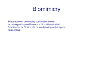 Biomimicry
The practice of developing sustainable human
technologies inspired by nature. Sometimes called
Biomimetics or Bionics, it's basically biologically inspired
engineering.
 