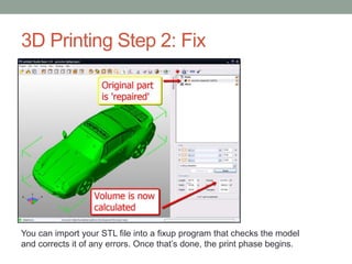 3D Printing Step 2: Fix
You can import your STL file into a fixup program that checks the model
and corrects it of any errors. Once that’s done, the print phase begins.
 