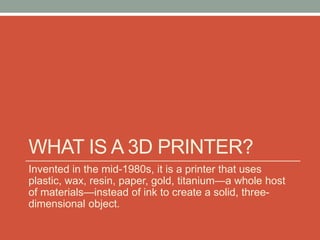 WHAT IS A 3D PRINTER?
Invented in the mid-1980s, it is a printer that uses
plastic, wax, resin, paper, gold, titanium—a whole host
of materials—instead of ink to create a solid, three-
dimensional object.
 