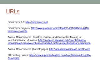 URLs
Biomimicry 3.8: http://biomimicry.net
Biomimicry Projects: http://www.greenbiz.com/blog/2014/01/08/best-2013-
biomimicry-robots
Anansi Reconsidered: Creative, Critical, and Connected Making in
Interdisciplinary Education: http://museum.spelman.edu/events/anansi-
reconsidered-creative-critical-connected-making-interdisciplinary-education
Anansi Reconsidered (Tumblr page): http://anansireconsidered.tumblr.com
3D Printing Basics: http://www.supermediastore.com/blog/article/nitty-gritty-
3d-printing
 