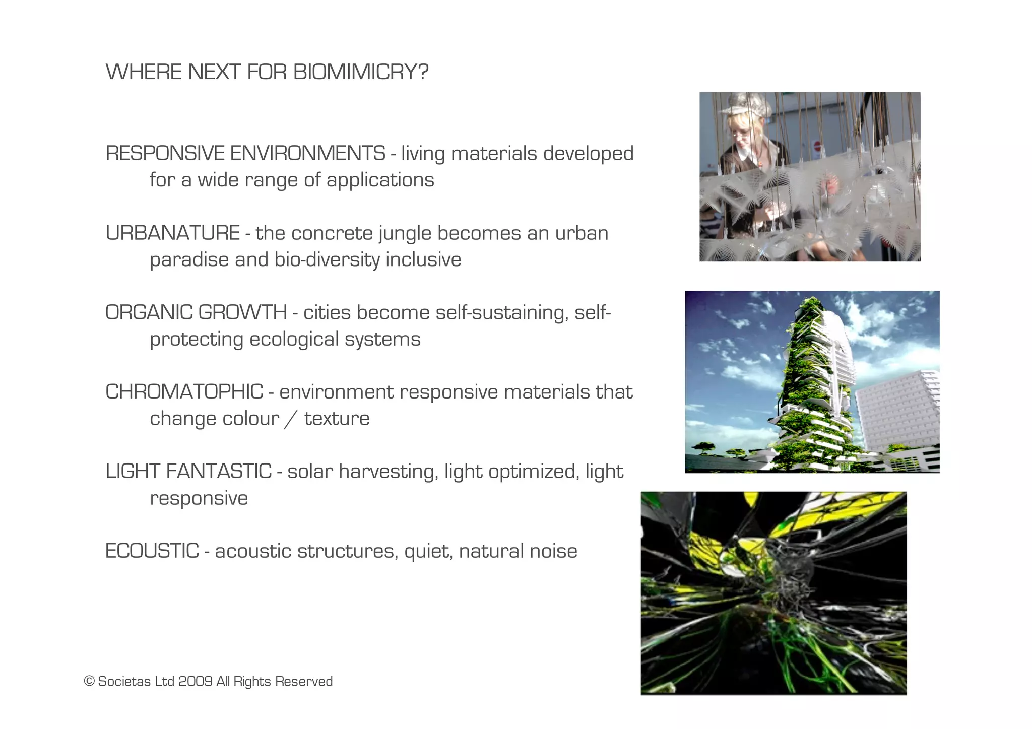 WHERE NEXT FOR BIOMIMICRY?


   RESPONSIVE ENVIRONMENTS - living materials developed
       for a wide range of applications

   URBANATURE - the concrete jungle becomes an urban
      paradise and bio-diversity inclusive

   ORGANIC GROWTH - cities become self-sustaining, self-
      protecting ecological systems

   CHROMATOPHIC - environment responsive materials that
      change colour / texture

   LIGHT FANTASTIC - solar harvesting, light optimized, light
       responsive

   ECOUSTIC - acoustic structures, quiet, natural noise




© Societas Ltd 2009 All Rights Reserved
 