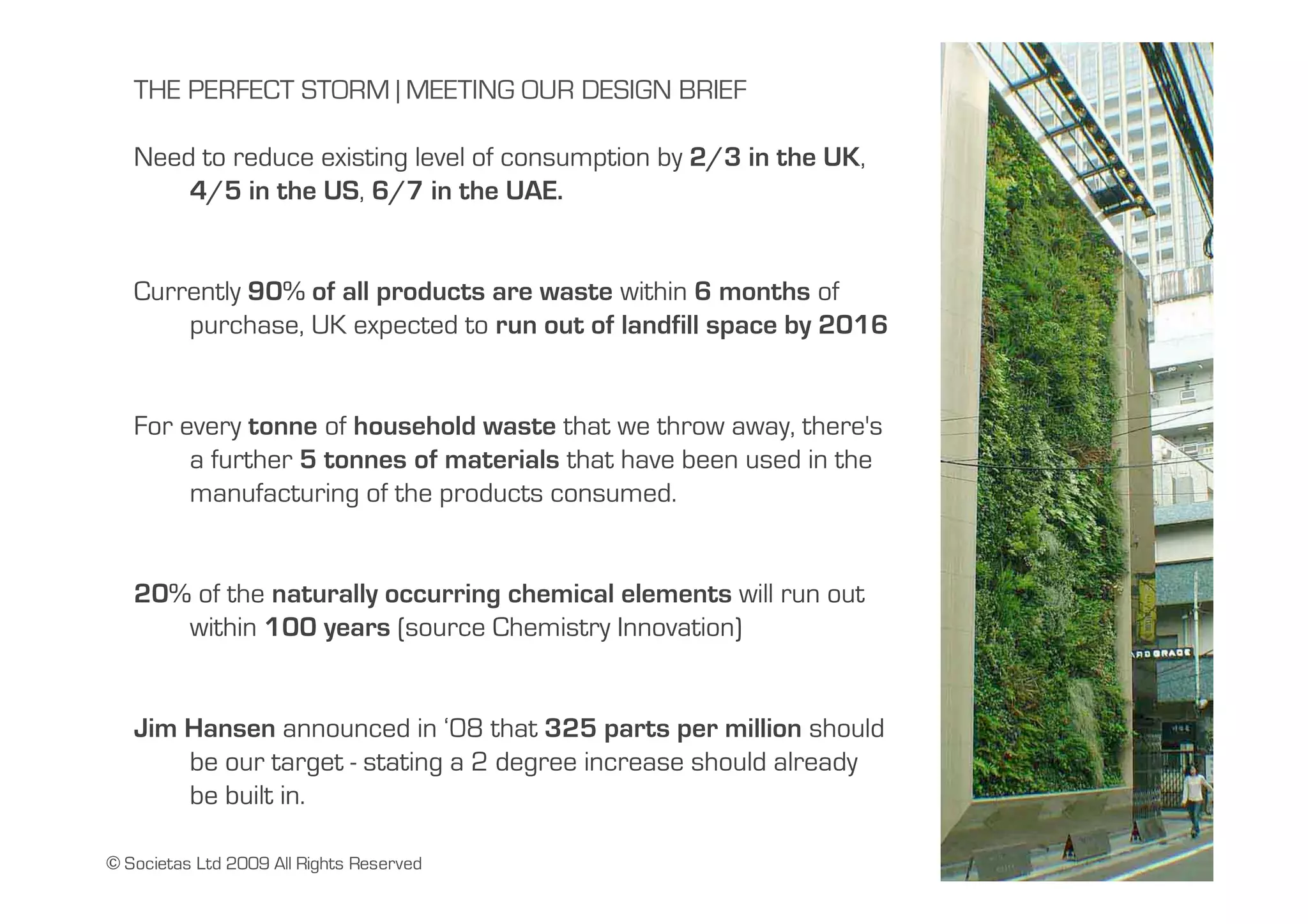 THE PERFECT STORM | MEETING OUR DESIGN BRIEF

   Need to reduce existing level of consumption by 2/3 in the UK,
       4/5 in the US, 6/7 in the UAE.


   Currently 90% of all products are waste within 6 months of
       purchase, UK expected to run out of landfill space by 2016


   For every tonne of household waste that we throw away, there's
        a further 5 tonnes of materials that have been used in the
        manufacturing of the products consumed.


   20% of the naturally occurring chemical elements will run out
      within 100 years (source Chemistry Innovation)


   Jim Hansen announced in ‘08 that 325 parts per million should
       be our target - stating a 2 degree increase should already
       be built in.

© Societas Ltd 2009 All Rights Reserved
 