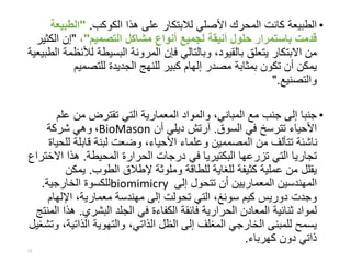 •‫الكوكب‬ ‫هذا‬ ‫على‬ ‫لالبتكار‬ ‫األصلي‬ ‫المحرك‬ ‫كانت‬ ‫الطبيعة‬."‫الطبي‬‫عة‬
‫التصميم‬ ‫مشاكل‬ ‫أنواع‬ ‫لجميع‬ ‫أنيقة‬ ‫حلول‬ ‫باستمرار‬ ‫قدمت‬"،"‫ال‬ ‫إن‬‫كثير‬
‫ل‬ ‫البسيطة‬ ‫المرونة‬ ‫فإن‬ ‫وبالتالي‬ ،‫بالقيود‬ ‫يتعلق‬ ‫االبتكار‬ ‫من‬‫الطبيعية‬ ‫ألنظمة‬
‫للتصمي‬ ‫الجديدة‬ ‫للنهج‬ ‫كبير‬ ‫إلهام‬ ‫مصدر‬ ‫بمثابة‬ ‫تكون‬ ‫أن‬ ‫يمكن‬‫م‬
‫والتصنيع‬".
•‫عل‬ ‫من‬ ‫تقترض‬ ‫التي‬ ‫المعمارية‬ ‫والمواد‬ ،‫المباني‬ ‫مع‬ ‫جنب‬ ‫إلى‬ ‫جنبا‬‫م‬
‫السوق‬ ‫في‬ ‫تترسخ‬ ‫األحياء‬.‫آرتش‬‫أن‬ ‫ديلي‬BioMason،‫شركة‬ ‫وهي‬
‫ل‬ ‫قابلة‬ ‫لبنة‬ ‫وضعت‬ ،‫األحياء‬ ‫وعلماء‬ ‫المصممين‬ ‫من‬ ‫تتألف‬ ‫ناشئة‬‫لحياة‬
‫المحيطة‬ ‫الحرارة‬ ‫درجات‬ ‫في‬ ‫البكتيريا‬ ‫تزرعها‬ ‫التي‬ ‫تجاريا‬.‫ا‬ ‫هذا‬‫الختراع‬
‫الطوب‬ ‫إلطالق‬ ‫وملوثة‬ ‫للطاقة‬ ‫للغاية‬ ‫كثيفة‬ ‫عملية‬ ‫من‬ ‫يقلل‬.‫يمك‬‫ن‬
‫إلى‬ ‫تتحول‬ ‫أن‬ ‫المعماريين‬ ‫المهندسين‬biomimicry‫الخارجية‬ ‫للكسوة‬.
‫كيم‬ ‫دوريس‬ ‫وجدت‬‫سونغ‬‫اإللهام‬ ،‫معمارية‬ ‫مهندسة‬ ‫إلى‬ ‫تحولت‬ ‫التي‬ ،
‫البشري‬ ‫الجلد‬ ‫في‬ ‫الكفاءة‬ ‫فائقة‬ ‫الحرارية‬ ‫المعادن‬ ‫ثنائية‬ ‫لمواد‬.‫المنتج‬ ‫هذا‬
‫الذاتي‬ ‫والتهوية‬ ،‫الذاتي‬ ‫الظل‬ ‫إلى‬ ‫المغلف‬ ‫الخارجي‬ ‫للمبنى‬ ‫يسمح‬‫وتشغيل‬ ،‫ة‬
‫كهرباء‬ ‫دون‬ ‫ذاتي‬.
13
 