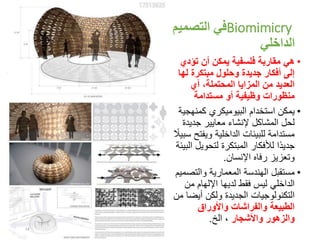 Biomimicry‫التصميم‬ ‫في‬
‫الداخلي‬
•‫تؤدي‬ ‫أن‬ ‫يمكن‬ ‫فلسفية‬ ‫مقاربة‬ ‫هي‬
‫له‬ ‫مبتكرة‬ ‫وحلول‬ ‫جديدة‬ ‫أفكار‬ ‫إلى‬‫ا‬
‫أي‬ ،‫المحتملة‬ ‫المزايا‬ ‫من‬ ‫العديد‬
‫مستدامة‬ ‫أو‬ ‫وظيفية‬ ‫منظورات‬
•‫استخدام‬ ‫يمكن‬‫البيوميكري‬‫كمنهج‬‫ية‬
‫جديد‬ ‫معايير‬ ‫إلنشاء‬ ‫المشاكل‬ ‫لحل‬‫ة‬
‫ويفت‬ ‫الداخلية‬ ‫للبيئات‬ ‫مستدامة‬ً‫سبيال‬ ‫ح‬
‫لتحوي‬ ‫المبتكرة‬ ‫لألفكار‬ ‫ًا‬‫د‬‫جدي‬‫البيئة‬ ‫ل‬
‫اإلنسان‬ ‫رفاه‬ ‫وتعزيز‬.
•‫والتص‬ ‫المعمارية‬ ‫الهندسة‬ ‫مستقبل‬‫ميم‬
‫من‬ ‫اإللهام‬ ‫لديها‬ ‫فقط‬ ‫ليس‬ ‫الداخلي‬
‫أيض‬ ‫ولكن‬ ‫الجديدة‬ ‫التكنولوجيات‬‫من‬ ‫ا‬
‫واألوراق‬ ‫والفراشات‬ ‫الطبيعة‬
‫واألشجار‬ ‫والزهور‬‫الخ‬ ،.
14
 