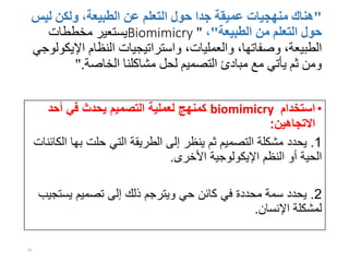 "‫ل‬ ‫ولكن‬ ،‫الطبيعة‬ ‫عن‬ ‫التعلم‬ ‫حول‬ ‫جدا‬ ‫عميقة‬ ‫منهجيات‬ ‫هناك‬‫يس‬
‫الطبيعة‬ ‫من‬ ‫التعلم‬ ‫حول‬"،"Biomimicry‫مخططات‬ ‫يستعير‬
‫اإل‬ ‫النظام‬ ‫واستراتيجيات‬ ،‫والعمليات‬ ،‫وصفاتها‬ ،‫الطبيعة‬‫يكولوجي‬
‫الخاصة‬ ‫مشاكلنا‬ ‫لحل‬ ‫التصميم‬ ‫مبادئ‬ ‫مع‬ ‫يأتي‬ ‫ثم‬ ‫ومن‬".
•‫استخدام‬biomimicry‫أحد‬ ‫في‬ ‫يحدث‬ ‫التصميم‬ ‫لعملية‬ ‫كمنهج‬
‫االتجاهين‬:
1.‫به‬ ‫حلت‬ ‫التي‬ ‫الطريقة‬ ‫إلى‬ ‫ينظر‬ ‫ثم‬ ‫التصميم‬ ‫مشكلة‬ ‫يحدد‬‫الكائنات‬ ‫ا‬
‫األخرى‬ ‫اإليكولوجية‬ ‫النظم‬ ‫أو‬ ‫الحية‬.
2.‫يست‬ ‫تصميم‬ ‫إلى‬ ‫ذلك‬ ‫ويترجم‬ ‫حي‬ ‫كائن‬ ‫في‬ ‫محددة‬ ‫سمة‬ ‫يحدد‬‫جيب‬
‫اإلنسان‬ ‫لمشكلة‬.
15
 