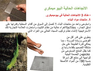 ‫البيو‬ ‫الحالية‬ ‫االتجاهات‬‫ميمكري‬
•‫هناك‬3‫في‬ ‫الحالية‬ ‫االتجاهات‬‫بيوميميكري‬.
1.‫البناء‬ ‫مواد‬ ‫منتجات‬
‫البناء‬ ‫منتجات‬ ‫من‬ ‫واحد‬ ‫واستوحى‬1‫أقدام‬ ‫من‬ ‫السوق‬ ‫إلى‬ ‫لتصل‬‫على‬ ‫وقدرتها‬ ‫السحلية‬
،‫الجدار‬ ‫تسلق‬TacTiles‫التجاري‬ ‫العالمة‬ ‫واستعارت‬ ‫التثبيت‬ ‫نظام‬ ‫من‬ ‫خالية‬ ‫الغراء‬‫تلك‬ ‫ة‬
‫الذي‬ ‫الغراء‬ ‫من‬ ‫الخالي‬ ‫السجاد‬ ‫تركيب‬ ‫نظام‬ ‫إلنشاء‬ ‫االستراتيجية‬
‫من‬ ‫أقل‬ ‫قدر‬ ‫على‬ ‫ينطوي‬
‫مما‬ ، ‫المرونة‬ ‫وزيادة‬ ‫الفوضى‬
‫حل‬ ‫على‬ ‫الطبيعة‬ ‫قدرة‬ ‫يحاكي‬
‫وإب‬ ‫بكفاءة‬ ‫التصميم‬ ‫مشكلة‬‫داع‬.
‫م‬ ‫المستوحى‬ ‫المنتج‬ ‫يقلل‬ ‫كما‬‫ن‬
gecko‫البيئية‬ ‫البصمة‬ ‫من‬
ً‫ف‬‫إسرا‬ ‫أقل‬ ‫منتج‬ ‫إلى‬ ‫للواجهة‬‫ا‬
‫بنسبة‬90‫الالصقة‬ ‫المواد‬ ‫من‬ ٪
‫التقليدية‬.
16
 