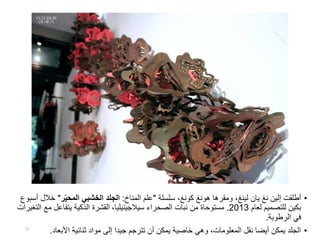 •‫إلين‬ ‫أطلقت‬‫نغ‬‫يان‬‫لينغ‬‫سلسلة‬ ،‫كونغ‬ ‫هونغ‬ ‫ومقرها‬ ،"‫المناخ‬ ‫علم‬:‫ر‬ّ‫ي‬‫المح‬ ‫الخشبي‬ ‫الجلد‬"‫خ‬‫أسبوع‬ ‫الل‬
‫لعام‬ ‫للتصميم‬ ‫بكين‬2013.‫الصحراء‬ ‫نبات‬ ‫من‬ ‫مستوحاة‬‫سيالجينيليا‬،‫مع‬ ‫يتفاعل‬ ‫الذكية‬ ‫القشرة‬‫التغيرات‬
‫الرطوبة‬ ‫في‬.
•‫األبعاد‬ ‫ثنائية‬ ‫مواد‬ ‫إلى‬ ‫جيدا‬ ‫تترجم‬ ‫أن‬ ‫يمكن‬ ‫خاصية‬ ‫وهي‬ ،‫المعلومات‬ ‫نقل‬ ‫أيضا‬ ‫يمكن‬ ‫الجلد‬.17
 