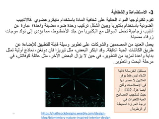 3-‫والشفافية‬ ‫االستضاءة‬
‫باستخدام‬ ‫المادة‬ ‫شفافية‬ ‫على‬ ‫الحالية‬ ‫المواد‬ ‫تكنولوجيا‬ ‫تقوم‬‫مايكروعضوي‬‫كا‬‫النابيب‬
‫واحدة؛‬ ‫مضيئة‬ ‫ضوء‬ ‫وحدة‬ ‫تركيب‬ ‫الشكل‬ ‫ويبين‬ ‫بكتيريا‬ ‫باستخدام‬ ‫الضوئية‬‫عن‬ ‫عبارة‬
‫تو‬ ‫إلى‬ ‫يؤدي‬ ‫مما‬ ،‫األخطبوط‬ ‫جلد‬ ‫من‬ ‫البكتيريا‬ ‫مع‬ ‫السوائل‬ ‫تحمل‬ ‫زجاجية‬ ‫أنابيب‬‫موجات‬ ‫لد‬
‫مضيئة‬ ‫زرقاء‬
‫لإلض‬ ‫للتطبيق‬ ‫قابلة‬ ‫وسيلة‬ ‫تطوير‬ ‫على‬ ‫والشركات‬ ‫المصممين‬ ‫من‬ ‫العديد‬ ‫يعمل‬‫عن‬ ‫اءة‬
‫الدقيقة‬ ‫الحية‬ ‫الكائنات‬ ‫طريق‬.‫نم‬ ،‫دونغن‬ ‫فان‬ ‫تيريزا‬ ‫مثل‬ ،‫البعض‬ ‫ابتكر‬ ‫وقد‬‫تمثل‬ ‫أولية‬ ‫اذج‬
‫عائلة‬ ‫مثل‬ ،‫اآلخر‬ ‫البعض‬ ‫يزال‬ ‫ال‬ ‫حين‬ ‫في‬ ،‫التطوير‬ ‫من‬ ‫لمزيد‬ ‫واعدة‬ ‫بداية‬‫كوفات‬‫ش‬‫في‬ ،
‫والتطوير‬ ‫البحث‬ ‫مرحلة‬.
https://hathcockdesigns.weebly.com/design-
blog/biomimicry-nature-inspired-interior-design
‫الخرسانة‬ ‫مستقبل‬‫ذات‬‫ية‬
‫ليس‬ ‫الشفاء‬‫يو‬ ‫فقط‬‫فر‬
‫لها‬ ‫حصر‬ ‫ال‬ ‫الماليين‬
‫ولكن‬ ‫اإلصالحات‬ ‫في‬
‫عزل‬ ‫أيضا‬2CO...‫أو‬
‫المص‬ ‫تستجيب‬ ‫حيث‬‫ابيح‬
‫في‬ ‫للتغيرات‬ ‫الحية‬
‫المحيطة‬ ‫الحرارة‬ ‫درجة‬
‫الرطوبة‬ ‫أو‬..
19
 