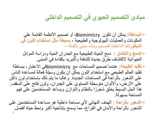 ‫الداخلي‬ ‫التصميم‬ ‫في‬ ‫الحيوي‬ ‫التصميم‬ ‫مبادئ‬
•‫البساطة‬:‫يمكن‬‫تكون‬ ‫أن‬Biomimicry،‫على‬ ‫القائمة‬ ‫األنظمة‬ ‫تصميم‬ ‫أو‬
، ‫والطبيعية‬ ‫البيولوجية‬ ‫والعمليات‬ ‫المكونات‬‫اللو‬ ‫استخدام‬ ‫مثل‬ ‫بسيطة‬‫في‬ ‫ن‬
‫الديكورات‬‫بأكمله‬ ‫مبنى‬ ‫وبناء‬ ‫لتصميم‬ ‫الداخلية‬–
•‫والتكامل‬ ‫الدمج‬:‫الموائل‬ ‫ودراسة‬ ‫الحية‬ ‫الجدران‬ ‫مع‬ ‫الطبيعية‬ ‫الحياة‬ ‫دمج‬
‫المبنى‬ ‫في‬ ‫بكفاءة‬ ‫والتبريد‬ ‫للتدفئة‬ ‫جديدة‬ ‫طرق‬ ‫الكتشاف‬ ‫الحيوانية‬.
•‫الطبيعة‬ ‫تقليد‬:‫عندما‬‫مع‬ ‫المساحات‬ ‫تصميم‬biomimicry‫ببساطة‬ ،‫االعتبار‬ ‫في‬
‫ل‬ ‫فعالة‬ ‫وسيلة‬ ‫يكون‬ ‫أن‬ ‫يمكن‬ ‫اللون‬ ‫استخدام‬ ‫مع‬ ‫الطبيعي‬ ‫العالم‬ ‫تقليد‬‫الناس‬ ‫مساعدة‬
‫الجديدة‬ ‫المساحات‬ ‫في‬ ‫بالراحة‬ ‫الشعور‬ ‫على‬.‫باستخدام‬ ‫ذلك‬ ‫يتم‬ ‫ما‬ ‫وغالبا‬‫داكن‬ ‫لون‬
‫الس‬ ‫على‬ ‫فاتح‬ ‫ولون‬ ،‫الجدران‬ ‫على‬ ‫المستوى‬ ‫متوسطة‬ ‫واأللوان‬ ،‫األرض‬ ‫على‬‫قف‬.
‫ع‬ ‫المستخدمين‬ ‫ويساعد‬ ‫والتوازن‬ ‫بالنظام‬ ‫ا‬ً‫شعور‬ ‫يخلق‬ ‫البسيط‬ ‫الحل‬ ‫هذا‬‫فهم‬ ‫لى‬
‫بسهولة‬ ‫المساحة‬.
•‫بالراحة‬ ‫الشعور‬:‫الهدف‬‫ع‬ ‫المستخدمين‬ ‫مساعدة‬ ‫هو‬ ‫داخلية‬ ‫مساحة‬ ‫ألي‬ ‫النهائي‬‫لى‬
‫في‬ ‫واألمان‬ ‫بالراحة‬ ‫الشعور‬،‫الفراغ‬‫أ‬ ‫حياة‬ ‫ونمط‬ ‫أكبر‬ ‫بإنتاجية‬ ‫يسمح‬ ‫مما‬‫فضل‬.
20
 