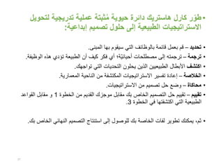 •‫ر‬ّ‫طو‬‫كارل‬‫هاستريك‬‫حيوية‬ ‫دائرة‬‫لت‬ ‫تدريجية‬ ‫عملية‬ ‫ثبتة‬ُ‫م‬‫حويل‬
‫إبداعية‬ ‫تصميم‬ ‫حلول‬ ‫إلى‬ ‫الطبيعية‬ ‫االستراتيجيات‬:
•‫تحديد‬–‫المبنى‬ ‫بها‬ ‫سيقوم‬ ‫التي‬ ‫بالوظائف‬ ‫قائمة‬ ‫بعمل‬ ‫قم‬.
•‫ترجمة‬–‫ّة‬‫ي‬‫أحيائ‬ ‫مصطلحات‬ ‫إلى‬ ‫ترجمته‬‫؛‬‫الو‬ ‫هذه‬ ‫تؤدي‬ ‫الطبيعة‬ ‫أن‬ ‫كيف‬ ‫فكر‬ ‫أي‬‫ظيفة‬.
•‫اكتشف‬‫تواجهك‬ ‫التي‬ ‫التحديات‬ ‫يحلون‬ ‫الذين‬ ‫الطبيعيين‬ ‫األبطال‬.
•‫الخالصة‬–‫المعمارية‬ ‫الناحية‬ ‫من‬ ‫المكتشفة‬ ‫االستراتيجيات‬ ‫تفسير‬ ‫إعادة‬.
•‫محاكاة‬–‫االستراتيجيات‬ ‫من‬ ‫تصميم‬ ‫حل‬ ‫وضع‬.
•‫تقييم‬–‫الخطوة‬ ‫من‬ ‫القديم‬ ‫موجزك‬ ‫مقابل‬ ‫بك‬ ‫الخاص‬ ‫التصميم‬ ‫حل‬ ‫تقييم‬1‫القواعد‬ ‫مقابل‬ ‫و‬
‫الخطوة‬ ‫في‬ ‫اكتشفتها‬ ‫التي‬ ‫الطبيعية‬3.
•‫ا‬ ‫النهائي‬ ‫التصميم‬ ‫استنتاج‬ ‫إلى‬ ‫للوصول‬ ‫بك‬ ‫الخاصة‬ ‫لفات‬ ‫تطوير‬ ‫يمكنك‬ ،‫ثم‬‫بك‬ ‫لخاص‬.
27
 