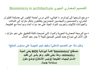 ‫الحيوي‬ ‫المعماري‬ ‫التصميم‬Biomimicry in architecture
•‫ليوناردو‬ ‫إلى‬ ‫تاريخها‬ ‫يرجع‬‫دا‬‫ا‬ ‫مصلحة‬ ‫في‬ ‫الطيور‬ ‫أجنحة‬ ‫درس‬ ‫الذي‬ ،‫فينشي‬‫لطيران‬
‫ال‬ ‫إلى‬ ‫متزايد‬ ‫بشكل‬ ‫يتطلعون‬ ‫المعماريين‬ ‫والمهندسين‬ ‫والمصممين‬ ،‫البشري‬‫نباتات‬
‫الطبيع‬ ‫مع‬ ‫ومواءمة‬ ‫أنماء‬ ‫سواء‬ ‫حد‬ ‫على‬ ‫الحية‬ ‫المواد‬ ‫وتجريب‬ ،‫لإللهام‬ ‫والحيوانات‬‫ة‬.
•‫نح‬ ‫على‬ ‫للتطبيق‬ ‫قابلة‬ ‫أصبحت‬ ‫التي‬ ‫والمواد‬ ‫الحيوية‬ ‫المعمارية‬ ‫البرمجة‬ ‫مع‬، ‫متزايد‬ ‫و‬
‫المنال‬ ‫بعيد‬ ‫يبدو‬ ‫ال‬ ‫للبيئة‬ ‫الصديق‬ ‫للمبنى‬ ‫جديد‬ ‫نموذج‬ ‫في‬ ‫األمل‬ ‫فإن‬.
‫المنتج؟‬ ‫مستوى‬ ‫على‬ ‫الحيوية‬ ‫تبدو‬ ‫وكيف‬ ‫الداخلي؟‬ ‫التصميم‬ ‫عن‬ ‫ماذا‬ ‫ولكن‬
3
‫مصطلح‬'biomimicry'‫اليونانية‬ ‫كلمة‬BIOS‫يعني‬‫الحياة‬
‫و‬mimesis‫تقليد‬ ‫يعني‬ ‫وهذا‬ ،.‫تقليد‬ ‫إلى‬ ‫يشير‬ ‫وهو‬
‫الطبيعية‬ ‫االستراتيجيات‬(‫األشكال‬ ‫وليس‬)‫حل‬ ‫لوضع‬‫ول‬
‫جديدة‬ ‫مستدامة‬.
 