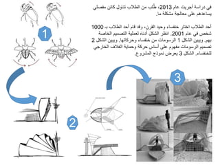 1
2
3
‫عام‬ ‫أجريت‬ ‫دراسة‬ ‫في‬2013‫مفصلي‬ ‫كائن‬ ‫تناول‬ ‫الطالب‬ ‫من‬ ‫لب‬ُ‫ط‬ ،
‫ما‬ ‫مشكلة‬ ‫معالجة‬ ‫على‬ ‫يساعدهم‬.
‫بـ‬ ‫الطالب‬ ‫أحد‬ ‫قام‬ ‫وقد‬ ،‫القرن‬ ‫وحيد‬ ‫خنفساء‬ ‫اختار‬ ‫الطالب‬ ‫أحد‬1000
‫عام‬ ‫في‬ ‫شخص‬2001.‫الخاصة‬ ‫التصميم‬ ‫لعملية‬ ‫أدناه‬ ‫الشكل‬ ‫انظر‬
‫بهم‬.‫الشكل‬ ‫ويبين‬1‫وحركاتها‬ ‫خنفساء‬ ‫من‬ ‫الرسومات‬.‫الشك‬ ‫ويبين‬‫ل‬2
‫الخارج‬ ‫الغالف‬ ‫وحماية‬ ‫حركة‬ ‫أساس‬ ‫على‬ ‫مفهوم‬ ‫الرسومات‬ ‫تصميم‬‫ي‬
‫للخنفساء‬.‫الشكل‬3‫المشروع‬ ‫نموذج‬ ‫يعرض‬.
4
 