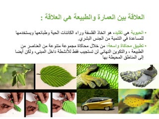 ‫العالقة‬ ‫هي‬ ‫والطبيعة‬ ‫العمارة‬ ‫بين‬ ‫العالقة‬:
•‫الحيوية‬‫هي‬‫تقليد‬‫هو‬ ،‫الحية‬ ‫الكائنات‬ ‫وراء‬ ‫الفلسفة‬ ‫اتخاذ‬‫وطبائعها‬‫و‬‫يستخدمها‬
‫للمساعدة‬‫في‬‫من‬ ‫التنمية‬‫البشري‬ ‫الجنس‬.
•‫تطبيق‬‫محاكاة‬‫واسعة‬;‫من‬ ‫العناصر‬ ‫من‬ ‫متنوعة‬ ‫مجموعة‬ ‫محاكاة‬ ‫خالل‬ ‫من‬
، ‫الطبيعة‬‫والتكوين‬‫المبنى‬ ‫داخل‬ ‫لألنشطة‬ ‫فقط‬ ‫تستجيب‬ ‫لن‬ ‫النهائي‬‫أيضا‬ ‫ولكن‬ ،
‫المحيطة‬ ‫المناطق‬ ‫إلى‬‫بها‬
7
 