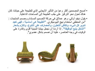 •‫أصبح‬‫على‬ ‫للطبيعة‬ ‫الذي‬ ‫اإليجابي‬ ‫التأثير‬ ‫من‬ ‫وعيا‬ ‫أكثر‬ ‫المصممين‬‫كان‬ ،‫حياتنا‬
‫الداخلية‬ ‫المساحات‬ ‫إلى‬ ‫الطبيعة‬ ‫جلب‬ ‫على‬ ‫التركيز‬ ‫نحو‬ ‫تحول‬ ‫هناك‬.
•‫المن‬ ‫ومصمم‬ ‫المستدام‬ ‫التصميم‬ ‫حركة‬ ‫في‬ ‫عمالق‬ ‫وهو‬ ،‫أوكي‬ ‫ديفيد‬ ‫يقول‬‫تجات‬:
"‫نهج‬ ‫استخدام‬ ‫المنطقي‬ ‫من‬‫البيوميكري‬."‫أساسية‬ ‫هي‬ ‫الطبيعة‬-‫ت‬ ‫فهي‬‫عيد‬
‫بش‬ ‫وتلتزم‬ ،‫التنوع‬ ‫على‬ ‫والمصارف‬ ،‫التعاون‬ ‫وتكافئ‬ ،‫شيء‬ ‫كل‬ ‫تدوير‬‫عار‬
"‫الوظيفة‬ ‫يتبع‬ ‫الشكل‬."‫وقاد‬ ‫أقوى‬ ‫المبنية‬ ‫بيئتنا‬ ‫نجعل‬ ‫أن‬ ‫أردنا‬ ‫إذا‬‫على‬ ‫رة‬
‫عضوي‬ ‫بشكل‬ ‫نصمم‬ ‫أن‬ ‫علينا‬ ،‫العناصر‬ ‫وجه‬ ‫في‬ ‫الوقوف‬."
8
 