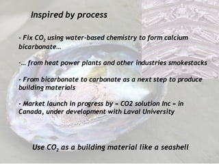 Inspired by process Use CO 2  as a building material like a seashell -  Fix  CO 2  using water-based chemistry to form calcium bicarbonate… …  from heat power plants and other industries smokestacks   - From   bicarbonate to carbonate as a next step to produce building materials - Market launch in progress by « CO2 solution Inc » in Canada, under development with Laval University 