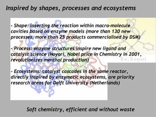 Re: Morel Re: Noyori Inspired by shapes, processes and ecosystems Soft chemistry, efficient and without waste - Shape:  inserting the reaction within macro-molecule cavities based on enzyme models (more than 130 new processes, more than 25 products commercialised by DSM) ‏ - Process: enzyme structures  inspire new ligand and catalyst science (Noyori, Nobel price in Chemistry in 2001, revolutionizes menthol production) ‏ - Ecosystems: catalyst cascades  in the same reactor, directly inspired by enzymatic ecosystems, are priority research areas for Delft University (Netherlands) 
