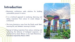 Biomimetic architecture seeks solutions for building
sustainability present in nature.
It is a technical approach to analyzing, observing, and
taking inspiration from nature to create designs in
architecture.
The terms biomimicry come from the Greek words 'bios',
meaning life, and 'mimesis', meaning to imitate.
Concept of taking inspiration from nature, imitating and
replicating the behavior of biological organisms, was
popularized by Janine Benyus in her book Biomimicry -
Innovation Inspired by Nature (1997)
Introduction
Gardens by the bay, Singapore
 