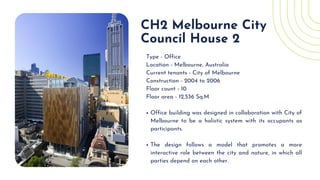 Office building was designed in collaboration with City of
Melbourne to be a holistic system with its occupants as
participants.
The design follows a model that promotes a more
interactive role between the city and nature, in which all
parties depend on each other.
Type - Office
Location - Melbourne, Australia
Current tenants - City of Melbourne
Construction - 2004 to 2006
Floor count - 10
Floor area - 12,536 Sq.M
CH2 Melbourne City

Council House 2
 