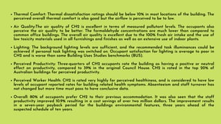 Thermal Comfort: Thermal dissatisfaction ratings should be below 10% in most locations of the building. The
perceived overall thermal comfort is also good but the airflow is perceived to be to low.
Air Quality:The air quality of CH2 is excellent in terms of measured pollutant levels. The occupants also
perceive the air quality to be better. The formaldehyde concentrations are much lower than compared to
common office buildings. The overall air quality is excellent due to the 100% fresh air intake and the use of
low toxicity materials used in all furnishings and finishes as well as an extensive use of indoor plants.
Lighting: The background lighting levels are sufficient, and the recommended task illuminances could be
achieved if personal task lighting was switched on. Occupant satisfaction for lighting is average to poor in
CH2 and is worse than some Building Uses Studies benchmarks (BUS).
Perceived Productivity: Three-quarters of CH2 occupants rate the building as having a positive or neutral
effect on productivity, compared to 39% in the original Council House. CH2 is rated in the top 20% of
Australian buildings for perceived productivity.
Perceived Worker Health: CH2 is rated very highly for perceived healthiness, and is considered to have low
levels of occupant reported rates for building related health symptoms. Absenteeism and staff turnover has
not changed but more time must pass to have conclusive data.
Overall: 80% of occupants prefer CH2 to their previous accommodation. It was also seen that the staff
productivity improved 10.9% resulting in a cost savings of over two million dollars. The improvement results
in a seven-year payback period for the buildings environmental features, three years ahead of the
suspected schedule of ten years.
 