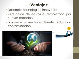 • Ventajas: 
• Desarrollo tecnológico innovado. 
• Reducción de costos al remplazarlo por 
nuevos modelos. 
• Favorece al medio ambiente reducción 
contaminación. 
 