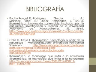BIBLIOGRAFÍA 
• Rocha Rangel, E.; Rodríguez García, J. A.; 
Martínez Peña, E.; López Hernández, J. (2012). 
Biomimética: innovación sustentable inspirada por la 
naturaleza. Investigación y Ciencia de la Universidad 
Autónoma de Aguascalientes. 55, 56-61. 
http://www.uaa.mx/investigacion/revista/archivo/revista 
55/Articulo%207.pdf 
• Calle U. Kevin F. Biomimética: Tecnología a partir de la 
naturaleza (- Monografias.com) Universidad Politécnica 
Salesiana http://www.monografias.com/trabajos-pdf5/ 
biomimetica-tecnologia-partir-naturaleza/ 
biomimetica-tecnologia-partir-naturaleza. 
shtml 
• Biomimética, la tecnología que imita a la naturaleza 
(Biomimética, la tecnología que imita a la naturaleza) 
http://es.mongabay.com/news/2008/0216-050711- 
rhett_butler.html 
 