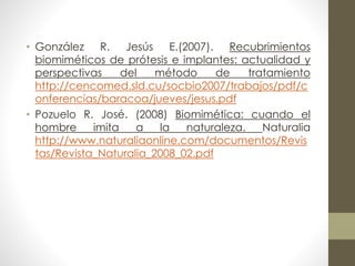 • González R. Jesús E.(2007). Recubrimientos 
biomiméticos de prótesis e implantes: actualidad y 
perspectivas del método de tratamiento 
http://cencomed.sld.cu/socbio2007/trabajos/pdf/c 
onferencias/baracoa/jueves/jesus.pdf 
• Pozuelo R. José. (2008) Biomimética: cuando el 
hombre imita a la naturaleza. Naturalia 
http://www.naturaliaonline.com/documentos/Revis 
tas/Revista_Naturalia_2008_02.pdf 

