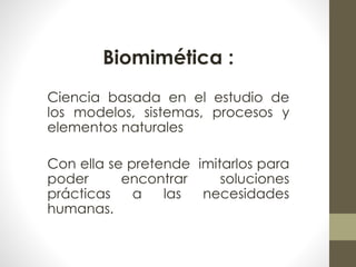Biomimética : 
Ciencia basada en el estudio de 
los modelos, sistemas, procesos y 
elementos naturales 
Con ella se pretende imitarlos para 
poder encontrar soluciones 
prácticas a las necesidades 
humanas. 
 