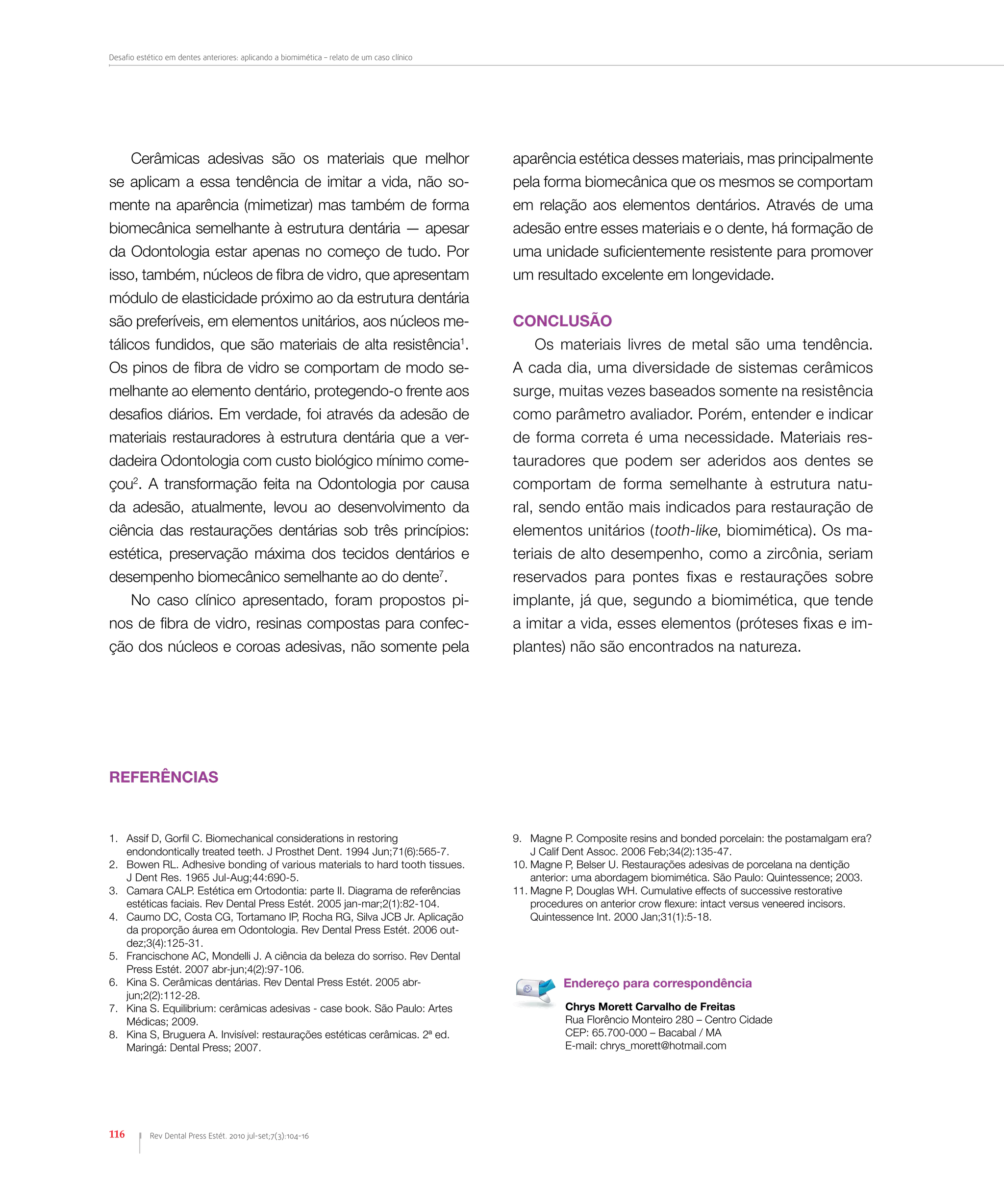 Desafio estético em dentes anteriores: aplicando a biomimética – relato de um caso clínico
116 Rev Dental Press Estét. 2010 jul-set;7(3):104-16
1.	 Assif D, Gorfil C. Biomechanical considerations in restoring
endondontically treated teeth. J Prosthet Dent. 1994 Jun;71(6):565-7.
2.	 Bowen RL. Adhesive bonding of various materials to hard tooth tissues.
J Dent Res. 1965 Jul-Aug;44:690-5.
3.	 Camara CALP. Estética em Ortodontia: parte II. Diagrama de referências
estéticas faciais. Rev Dental Press Estét. 2005 jan-mar;2(1):82-104.
4.	 Caumo DC, Costa CG, Tortamano IP, Rocha RG, Silva JCB Jr. Aplicação
da proporção áurea em Odontologia. Rev Dental Press Estét. 2006 out-
dez;3(4):125-31.
5.	 Francischone AC, Mondelli J. A ciência da beleza do sorriso. Rev Dental
Press Estét. 2007 abr-jun;4(2):97-106.
6.	 Kina S. Cerâmicas dentárias. Rev Dental Press Estét. 2005 abr-
jun;2(2):112-28.
7.	 Kina S. Equilibrium: cerâmicas adesivas - case book. São Paulo: Artes
Médicas; 2009.
8.	 Kina S, Bruguera A. Invisível: restaurações estéticas cerâmicas. 2ª ed.
Maringá: Dental Press; 2007.
Referências
9.	 Magne P. Composite resins and bonded porcelain: the postamalgam era?
J Calif Dent Assoc. 2006 Feb;34(2):135-47.
10.	Magne P, Belser U. Restaurações adesivas de porcelana na dentição
anterior: uma abordagem biomimética. São Paulo: Quintessence; 2003.
11.	Magne P, Douglas WH. Cumulative effects of successive restorative
procedures on anterior crow flexure: intact versus veneered incisors.
Quintessence Int. 2000 Jan;31(1):5-18.
Chrys Morett Carvalho de Freitas
Rua Florêncio Monteiro 280 – Centro Cidade
CEP: 65.700-000 – Bacabal / MA
E-mail: chrys_morett@hotmail.com
Endereço para correspondência
Cerâmicas adesivas são os materiais que melhor
se aplicam a essa tendência de imitar a vida, não so-
mente na aparência (mimetizar) mas também de forma
biomecânica semelhante à estrutura dentária — apesar
da Odontologia estar apenas no começo de tudo. Por
isso, também, núcleos de fibra de vidro, que apresentam
módulo de elasticidade próximo ao da estrutura dentária
são preferíveis, em elementos unitários, aos núcleos me-
tálicos fundidos, que são materiais de alta resistência1
.
Os pinos de fibra de vidro se comportam de modo se-
melhante ao elemento dentário, protegendo-o frente aos
desafios diários. Em verdade, foi através da adesão de
materiais restauradores à estrutura dentária que a ver-
dadeira Odontologia com custo biológico mínimo come-
çou2
. A transformação feita na Odontologia por causa
da adesão, atualmente, levou ao desenvolvimento da
ciência das restaurações dentárias sob três princípios:
estética, preservação máxima dos tecidos dentários e
desempenho biomecânico semelhante ao do dente7
.
No caso clínico apresentado, foram propostos pi-
nos de fibra de vidro, resinas compostas para confec-
ção dos núcleos e coroas adesivas, não somente pela
aparência estética desses materiais, mas principalmente
pela forma biomecânica que os mesmos se comportam
em relação aos elementos dentários. Através de uma
adesão entre esses materiais e o dente, há formação de
uma unidade suficientemente resistente para promover
um resultado excelente em longevidade.
CONCLUSÃO
Os materiais livres de metal são uma tendência.
A cada dia, uma diversidade de sistemas cerâmicos
surge, muitas vezes baseados somente na resistência
como parâmetro avaliador. Porém, entender e indicar
de forma correta é uma necessidade. Materiais res-
tauradores que podem ser aderidos aos dentes se
comportam de forma semelhante à estrutura natu-
ral, sendo então mais indicados para restauração de
elementos unitários (tooth-like, biomimética). Os ma-
teriais de alto desempenho, como a zircônia, seriam
reservados para pontes fixas e restaurações sobre
implante, já que, segundo a biomimética, que tende
a imitar a vida, esses elementos (próteses fixas e im-
plantes) não são encontrados na natureza.
 