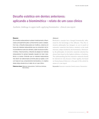 Freitas CMC, Freitas WMC, Freitas RMC
105Rev Dental Press Estét. 2010 jul-set;7(3):104-16
Desafio estético em dentes anteriores:
aplicando a biomimética – relato de um caso clínico
Aesthetic challenge in upper teeth: applying biomimetics - clinical case report
Resumo
Os conceitos restauradores mudaram drasticamente, influen-
ciados principalmente pelos conhecimentos sobre a adesão.
Com isso, a filosofia restauradora se modificou, estamos em
busca de materiais restauradores que se comportem de for-
ma semelhante à estrutura dentária, objeto de estudo da Bio-
mimética. Historicamente, a filosofia de seleção de materiais
restauradores foi sempre baseada naquele de maior resis-
tência, ou dureza. Entender que os materiais restauradores
não devem ser selecionados somente pela sua rigidez, e sim
com base em seu comportamento biomecânico, é o objetivo
desse artigo através de um relato de um caso clínico.
Abstract
Restorative concepts have changed dramatically, influ-
enced by the knowledge of the adhesion. Thus the re-
storative philosophy has changed, we are in search of
restorative materials that behave similarly to the tooth
structure, subject studied by the biomimetics. Historical-
ly, the philosophy of restorative materials selection has
always been based on the highest solidness or hardness.
The understanding that the restorative materials should
be selected not only because of their rigidity, but based
on biomechanical behavior, is the goal of this article by
means of a case report.
Keywords: Restorative materials. Dental ceramics. BiomimeticsPalavras-chave: Materiais restauradores. Cerâmicas dentárias.
Biomimética.
 
