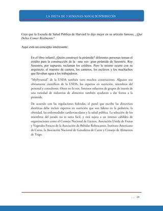 LA DIETA DE 3 SEMANAS- MANUAL DE INTRODUCCIÓN
Creo que la Escuela de Salud Pública de Harvard lo dijo mejor en su artículo famoso, ¿Qué
Debes Comer Realmente?
Aquí está un concepto interesante:
En el libro infantil ¿Quién construyó la pirámide? diferentes personas toman el
crédito para la construcción de la –una vez- gran pirámide de Sesostris. Rey
Sesostris, por supuesto, reclaman los créditos. Pero lo mismo ocurre con su
arquitecto, el maestro de cantera, los canteros, los esclavos y los muchachos
que llevaban agua a los trabajadores.
 