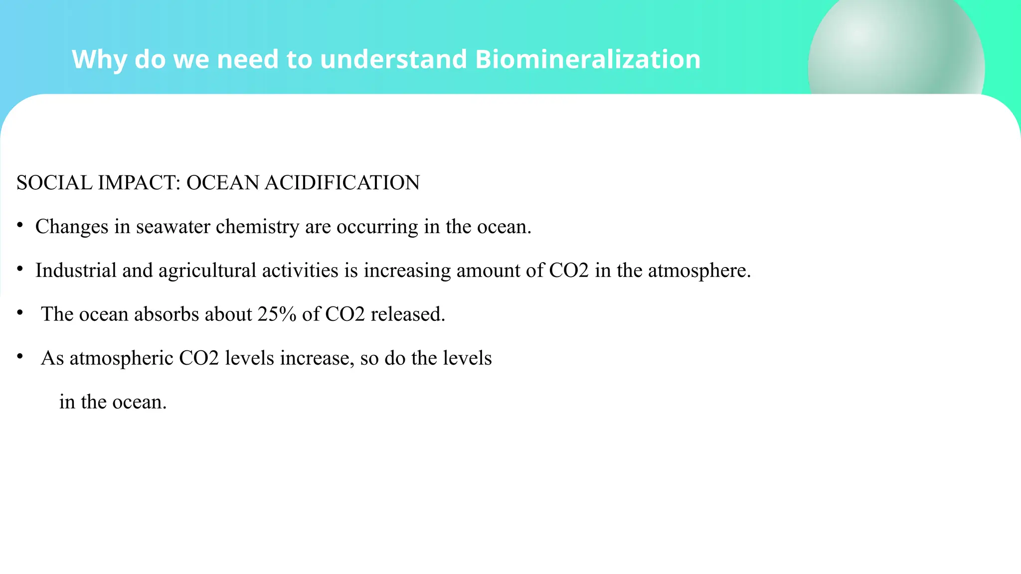 Why do we need to understand Biomineralization
SOCIAL IMPACT: OCEAN ACIDIFICATION
• Changes in seawater chemistry are occurring in the ocean.
• Industrial and agricultural activities is increasing amount of CO2 in the atmosphere.
• The ocean absorbs about 25% of CO2 released.
• As atmospheric CO2 levels increase, so do the levels
in the ocean.
 