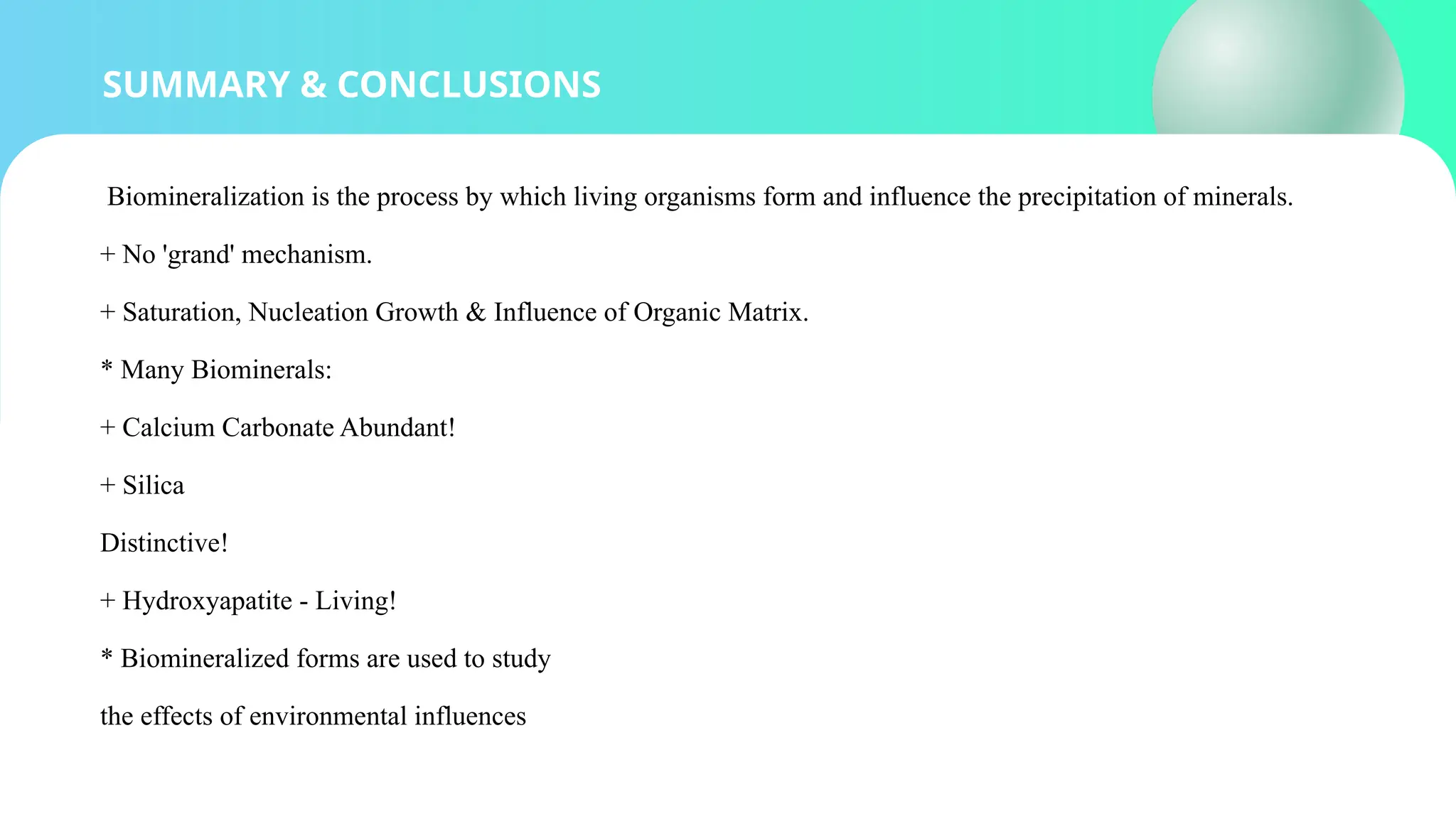 SUMMARY & CONCLUSIONS
Biomineralization is the process by which living organisms form and influence the precipitation of minerals.
+ No 'grand' mechanism.
+ Saturation, Nucleation Growth & Influence of Organic Matrix.
* Many Biominerals:
+ Calcium Carbonate Abundant!
+ Silica
Distinctive!
+ Hydroxyapatite - Living!
* Biomineralized forms are used to study
the effects of environmental influences
 